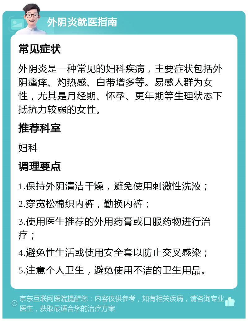 外阴炎就医指南 常见症状 外阴炎是一种常见的妇科疾病，主要症状包括外阴瘙痒、灼热感、白带增多等。易感人群为女性，尤其是月经期、怀孕、更年期等生理状态下抵抗力较弱的女性。 推荐科室 妇科 调理要点 1.保持外阴清洁干燥，避免使用刺激性洗液； 2.穿宽松棉织内裤，勤换内裤； 3.使用医生推荐的外用药膏或口服药物进行治疗； 4.避免性生活或使用安全套以防止交叉感染； 5.注意个人卫生，避免使用不洁的卫生用品。