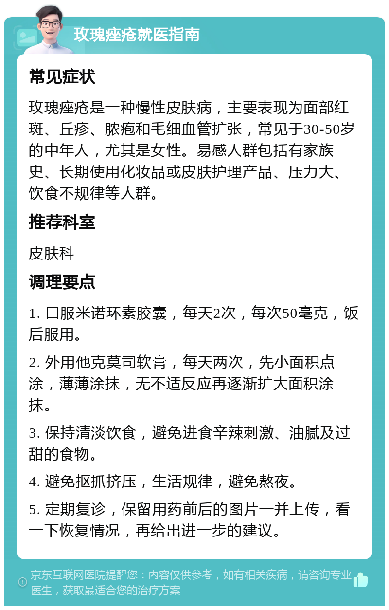 玫瑰痤疮就医指南 常见症状 玫瑰痤疮是一种慢性皮肤病，主要表现为面部红斑、丘疹、脓疱和毛细血管扩张，常见于30-50岁的中年人，尤其是女性。易感人群包括有家族史、长期使用化妆品或皮肤护理产品、压力大、饮食不规律等人群。 推荐科室 皮肤科 调理要点 1. 口服米诺环素胶囊，每天2次，每次50毫克，饭后服用。 2. 外用他克莫司软膏，每天两次，先小面积点涂，薄薄涂抹，无不适反应再逐渐扩大面积涂抹。 3. 保持清淡饮食，避免进食辛辣刺激、油腻及过甜的食物。 4. 避免抠抓挤压，生活规律，避免熬夜。 5. 定期复诊，保留用药前后的图片一并上传，看一下恢复情况，再给出进一步的建议。