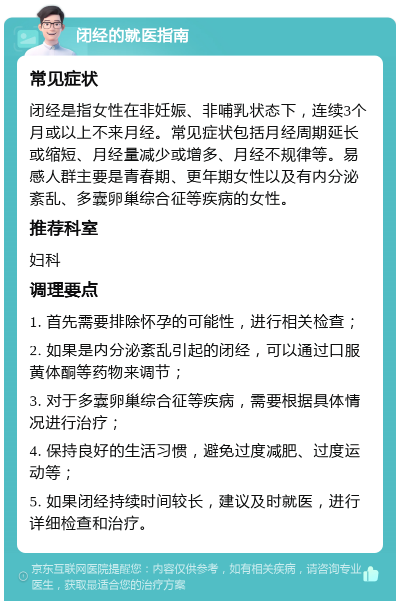 闭经的就医指南 常见症状 闭经是指女性在非妊娠、非哺乳状态下，连续3个月或以上不来月经。常见症状包括月经周期延长或缩短、月经量减少或增多、月经不规律等。易感人群主要是青春期、更年期女性以及有内分泌紊乱、多囊卵巢综合征等疾病的女性。 推荐科室 妇科 调理要点 1. 首先需要排除怀孕的可能性，进行相关检查； 2. 如果是内分泌紊乱引起的闭经，可以通过口服黄体酮等药物来调节； 3. 对于多囊卵巢综合征等疾病，需要根据具体情况进行治疗； 4. 保持良好的生活习惯，避免过度减肥、过度运动等； 5. 如果闭经持续时间较长，建议及时就医，进行详细检查和治疗。