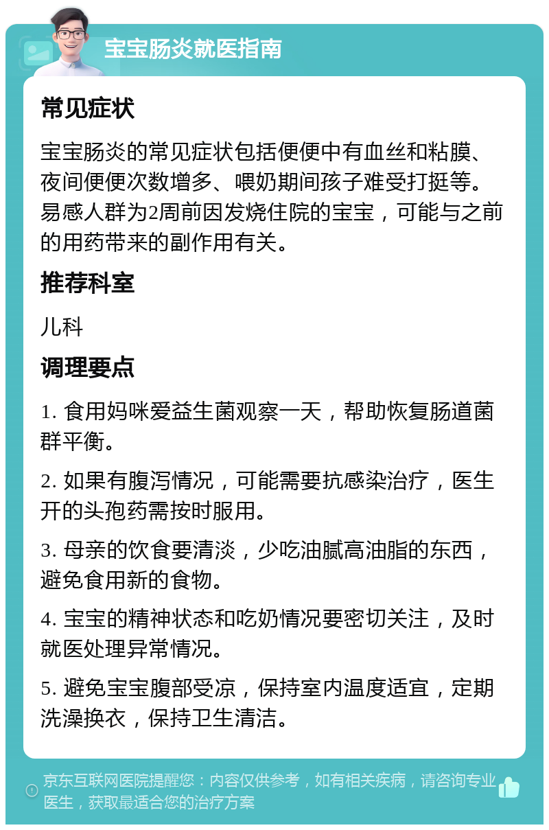 宝宝肠炎就医指南 常见症状 宝宝肠炎的常见症状包括便便中有血丝和粘膜、夜间便便次数增多、喂奶期间孩子难受打挺等。易感人群为2周前因发烧住院的宝宝，可能与之前的用药带来的副作用有关。 推荐科室 儿科 调理要点 1. 食用妈咪爱益生菌观察一天，帮助恢复肠道菌群平衡。 2. 如果有腹泻情况，可能需要抗感染治疗，医生开的头孢药需按时服用。 3. 母亲的饮食要清淡，少吃油腻高油脂的东西，避免食用新的食物。 4. 宝宝的精神状态和吃奶情况要密切关注，及时就医处理异常情况。 5. 避免宝宝腹部受凉，保持室内温度适宜，定期洗澡换衣，保持卫生清洁。