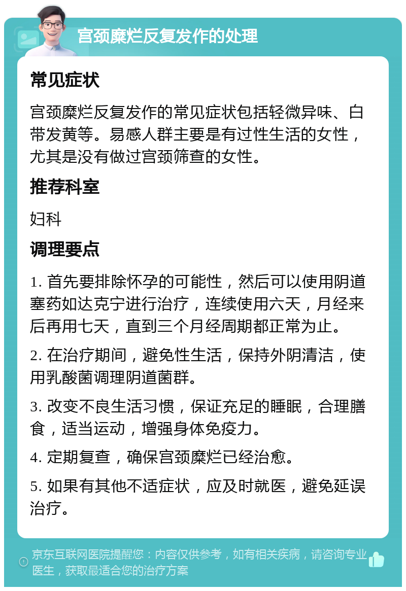 宫颈糜烂反复发作的处理 常见症状 宫颈糜烂反复发作的常见症状包括轻微异味、白带发黄等。易感人群主要是有过性生活的女性，尤其是没有做过宫颈筛查的女性。 推荐科室 妇科 调理要点 1. 首先要排除怀孕的可能性，然后可以使用阴道塞药如达克宁进行治疗，连续使用六天，月经来后再用七天，直到三个月经周期都正常为止。 2. 在治疗期间，避免性生活，保持外阴清洁，使用乳酸菌调理阴道菌群。 3. 改变不良生活习惯，保证充足的睡眠，合理膳食，适当运动，增强身体免疫力。 4. 定期复查，确保宫颈糜烂已经治愈。 5. 如果有其他不适症状，应及时就医，避免延误治疗。