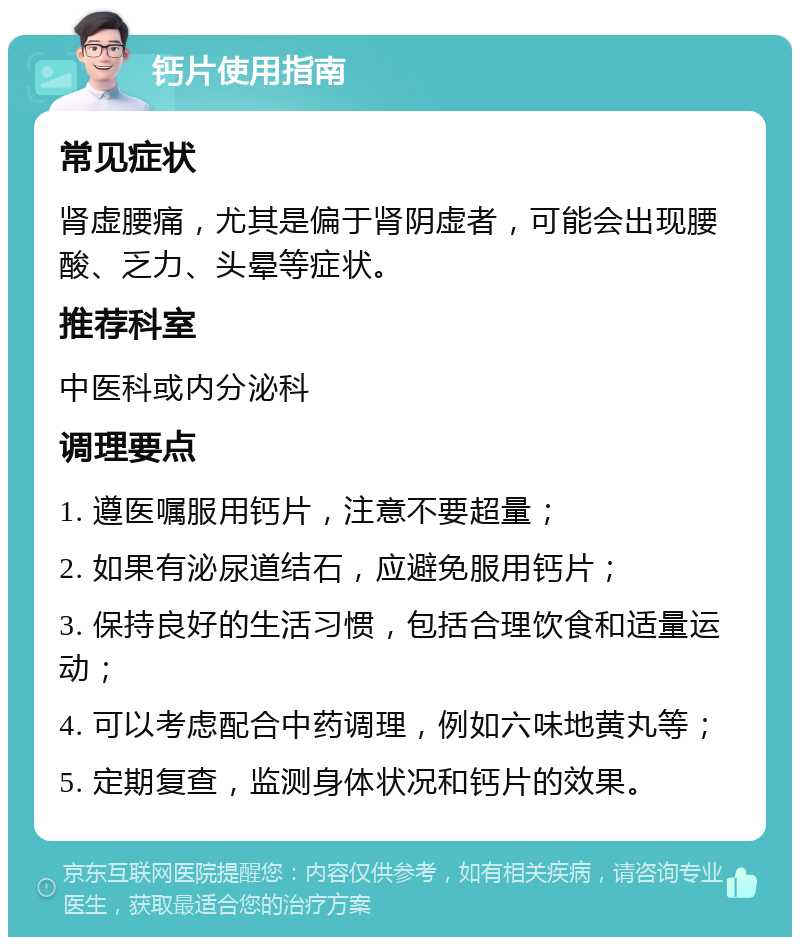 钙片使用指南 常见症状 肾虚腰痛，尤其是偏于肾阴虚者，可能会出现腰酸、乏力、头晕等症状。 推荐科室 中医科或内分泌科 调理要点 1. 遵医嘱服用钙片，注意不要超量； 2. 如果有泌尿道结石，应避免服用钙片； 3. 保持良好的生活习惯，包括合理饮食和适量运动； 4. 可以考虑配合中药调理，例如六味地黄丸等； 5. 定期复查，监测身体状况和钙片的效果。