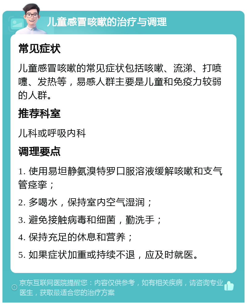 儿童感冒咳嗽的治疗与调理 常见症状 儿童感冒咳嗽的常见症状包括咳嗽、流涕、打喷嚏、发热等，易感人群主要是儿童和免疫力较弱的人群。 推荐科室 儿科或呼吸内科 调理要点 1. 使用易坦静氨溴特罗口服溶液缓解咳嗽和支气管痉挛； 2. 多喝水，保持室内空气湿润； 3. 避免接触病毒和细菌，勤洗手； 4. 保持充足的休息和营养； 5. 如果症状加重或持续不退，应及时就医。