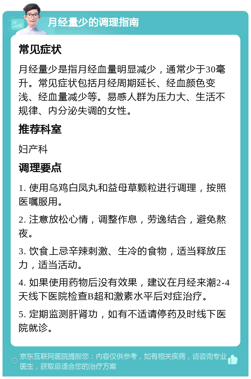 月经量少的调理指南 常见症状 月经量少是指月经血量明显减少，通常少于30毫升。常见症状包括月经周期延长、经血颜色变浅、经血量减少等。易感人群为压力大、生活不规律、内分泌失调的女性。 推荐科室 妇产科 调理要点 1. 使用乌鸡白凤丸和益母草颗粒进行调理，按照医嘱服用。 2. 注意放松心情，调整作息，劳逸结合，避免熬夜。 3. 饮食上忌辛辣刺激、生冷的食物，适当释放压力，适当活动。 4. 如果使用药物后没有效果，建议在月经来潮2-4天线下医院检查B超和激素水平后对症治疗。 5. 定期监测肝肾功，如有不适请停药及时线下医院就诊。