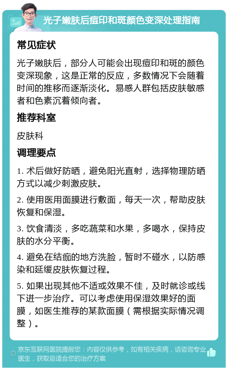 光子嫩肤后痘印和斑颜色变深处理指南 常见症状 光子嫩肤后，部分人可能会出现痘印和斑的颜色变深现象，这是正常的反应，多数情况下会随着时间的推移而逐渐淡化。易感人群包括皮肤敏感者和色素沉着倾向者。 推荐科室 皮肤科 调理要点 1. 术后做好防晒，避免阳光直射，选择物理防晒方式以减少刺激皮肤。 2. 使用医用面膜进行敷面，每天一次，帮助皮肤恢复和保湿。 3. 饮食清淡，多吃蔬菜和水果，多喝水，保持皮肤的水分平衡。 4. 避免在结痂的地方洗脸，暂时不碰水，以防感染和延缓皮肤恢复过程。 5. 如果出现其他不适或效果不佳，及时就诊或线下进一步治疗。可以考虑使用保湿效果好的面膜，如医生推荐的某款面膜（需根据实际情况调整）。