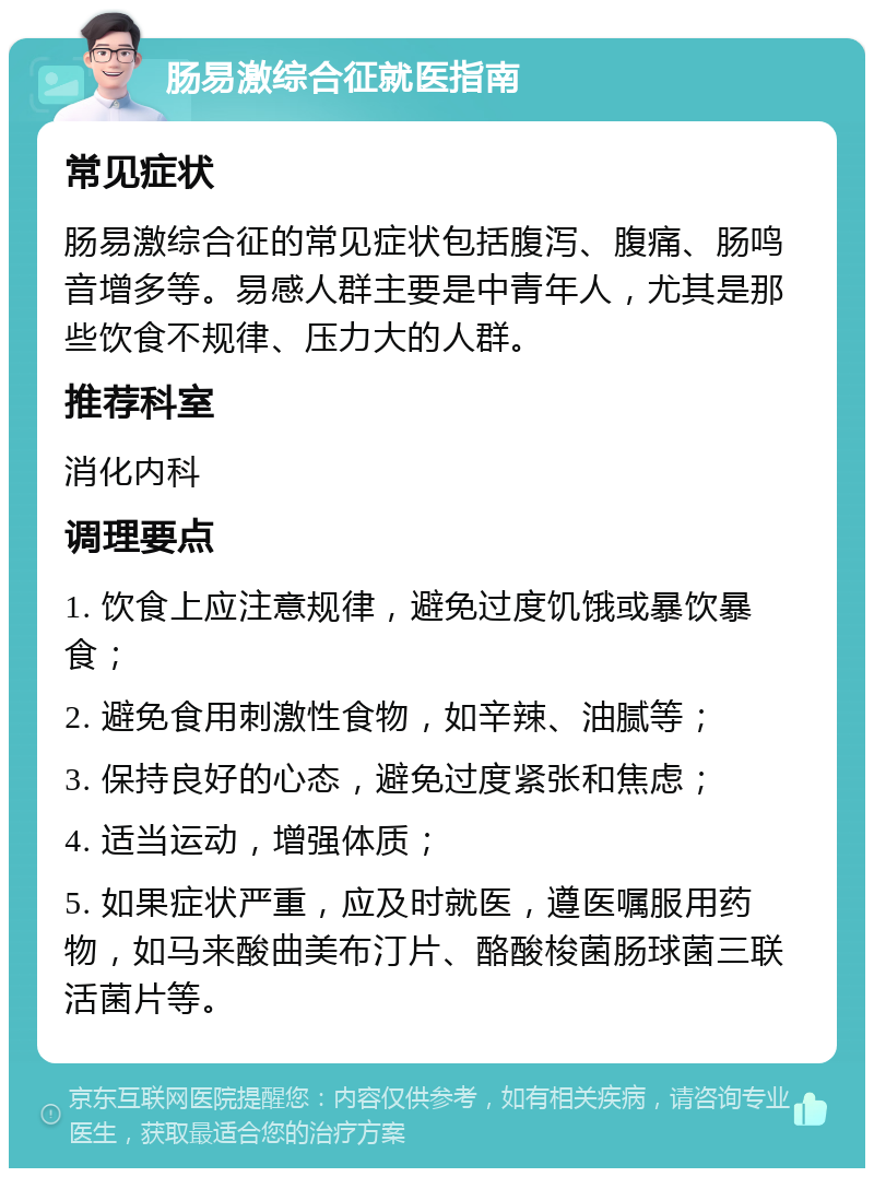 肠易激综合征就医指南 常见症状 肠易激综合征的常见症状包括腹泻、腹痛、肠鸣音增多等。易感人群主要是中青年人，尤其是那些饮食不规律、压力大的人群。 推荐科室 消化内科 调理要点 1. 饮食上应注意规律，避免过度饥饿或暴饮暴食； 2. 避免食用刺激性食物，如辛辣、油腻等； 3. 保持良好的心态，避免过度紧张和焦虑； 4. 适当运动，增强体质； 5. 如果症状严重，应及时就医，遵医嘱服用药物，如马来酸曲美布汀片、酪酸梭菌肠球菌三联活菌片等。