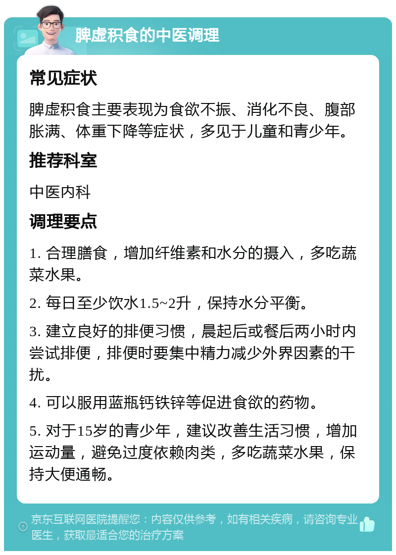 脾虚积食的中医调理 常见症状 脾虚积食主要表现为食欲不振、消化不良、腹部胀满、体重下降等症状，多见于儿童和青少年。 推荐科室 中医内科 调理要点 1. 合理膳食，增加纤维素和水分的摄入，多吃蔬菜水果。 2. 每日至少饮水1.5~2升，保持水分平衡。 3. 建立良好的排便习惯，晨起后或餐后两小时内尝试排便，排便时要集中精力减少外界因素的干扰。 4. 可以服用蓝瓶钙铁锌等促进食欲的药物。 5. 对于15岁的青少年，建议改善生活习惯，增加运动量，避免过度依赖肉类，多吃蔬菜水果，保持大便通畅。