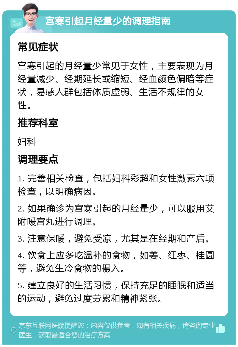 宫寒引起月经量少的调理指南 常见症状 宫寒引起的月经量少常见于女性，主要表现为月经量减少、经期延长或缩短、经血颜色偏暗等症状，易感人群包括体质虚弱、生活不规律的女性。 推荐科室 妇科 调理要点 1. 完善相关检查，包括妇科彩超和女性激素六项检查，以明确病因。 2. 如果确诊为宫寒引起的月经量少，可以服用艾附暖宫丸进行调理。 3. 注意保暖，避免受凉，尤其是在经期和产后。 4. 饮食上应多吃温补的食物，如姜、红枣、桂圆等，避免生冷食物的摄入。 5. 建立良好的生活习惯，保持充足的睡眠和适当的运动，避免过度劳累和精神紧张。