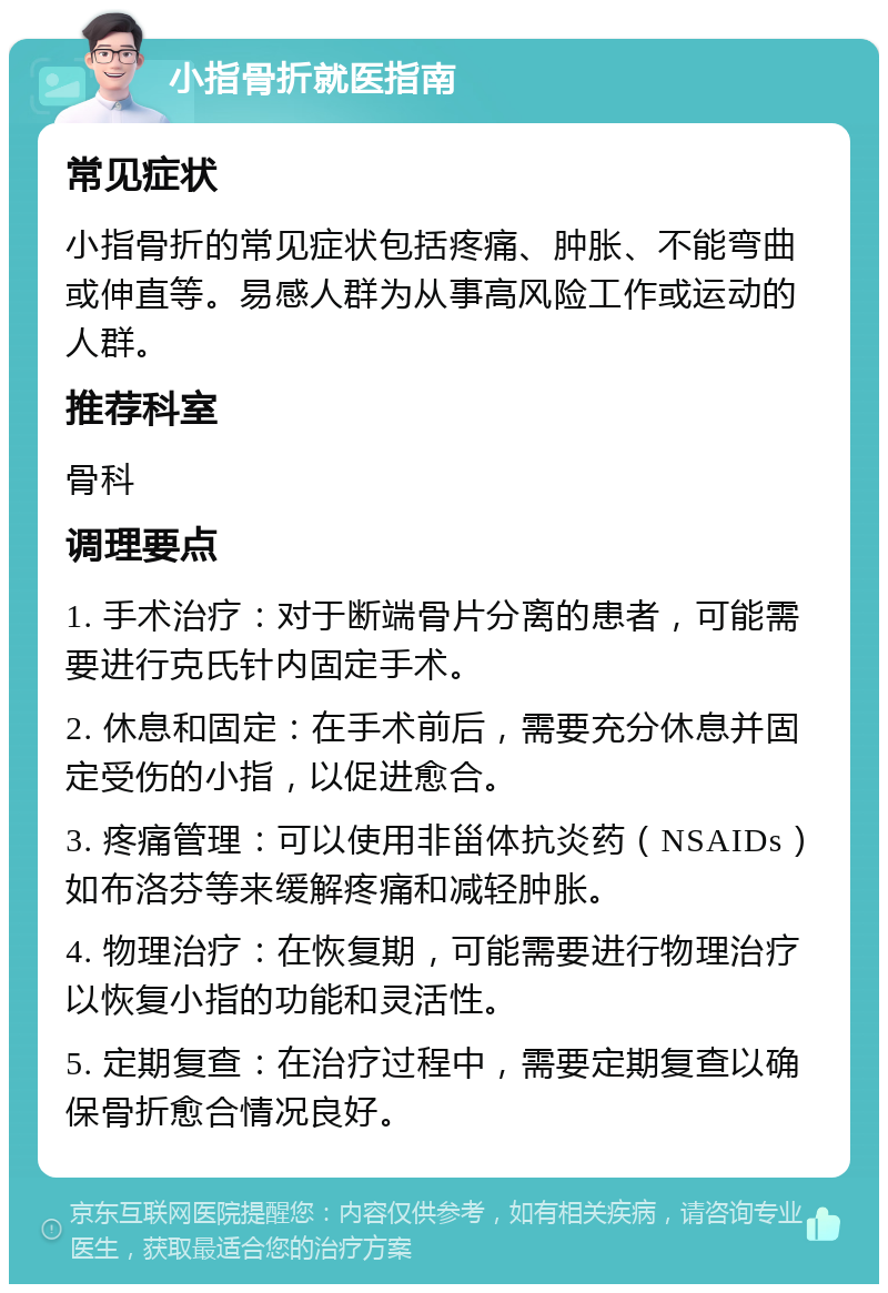 小指骨折就医指南 常见症状 小指骨折的常见症状包括疼痛、肿胀、不能弯曲或伸直等。易感人群为从事高风险工作或运动的人群。 推荐科室 骨科 调理要点 1. 手术治疗：对于断端骨片分离的患者，可能需要进行克氏针内固定手术。 2. 休息和固定：在手术前后，需要充分休息并固定受伤的小指，以促进愈合。 3. 疼痛管理：可以使用非甾体抗炎药（NSAIDs）如布洛芬等来缓解疼痛和减轻肿胀。 4. 物理治疗：在恢复期，可能需要进行物理治疗以恢复小指的功能和灵活性。 5. 定期复查：在治疗过程中，需要定期复查以确保骨折愈合情况良好。