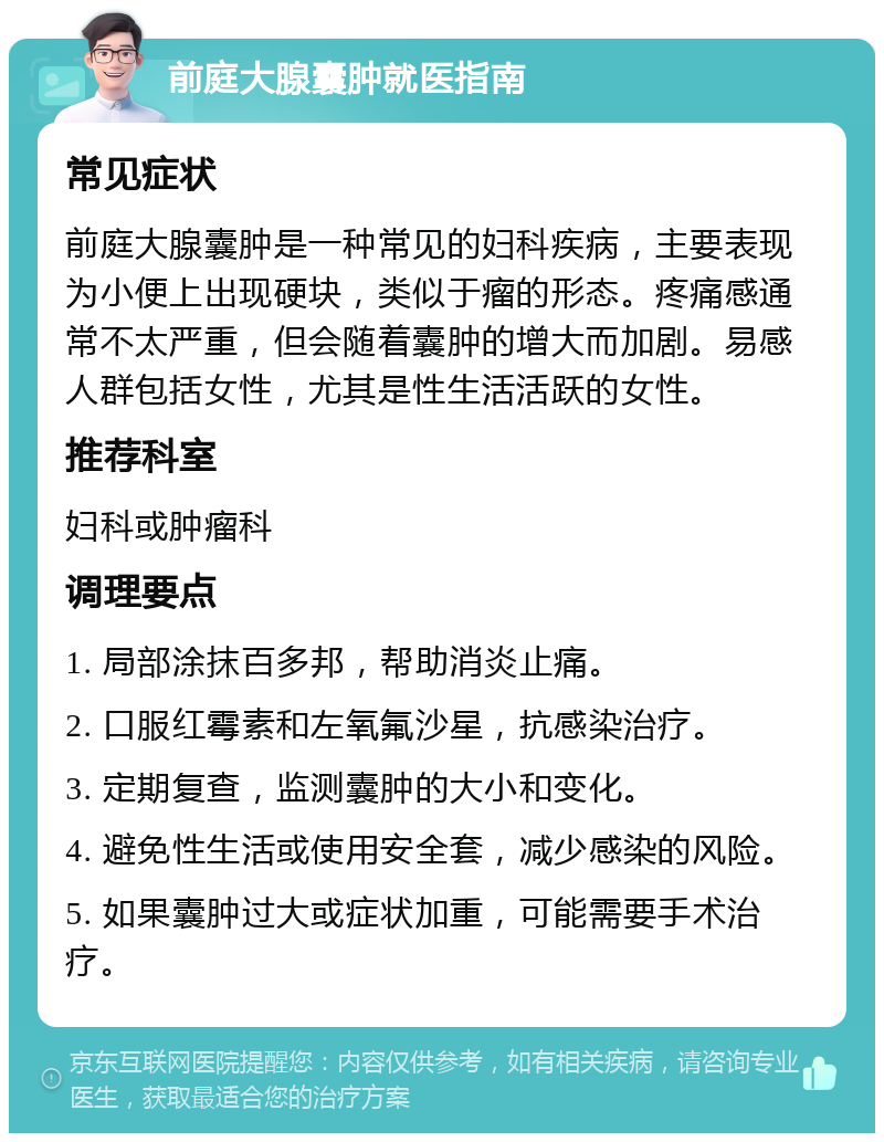 前庭大腺囊肿就医指南 常见症状 前庭大腺囊肿是一种常见的妇科疾病，主要表现为小便上出现硬块，类似于瘤的形态。疼痛感通常不太严重，但会随着囊肿的增大而加剧。易感人群包括女性，尤其是性生活活跃的女性。 推荐科室 妇科或肿瘤科 调理要点 1. 局部涂抹百多邦，帮助消炎止痛。 2. 口服红霉素和左氧氟沙星，抗感染治疗。 3. 定期复查，监测囊肿的大小和变化。 4. 避免性生活或使用安全套，减少感染的风险。 5. 如果囊肿过大或症状加重，可能需要手术治疗。