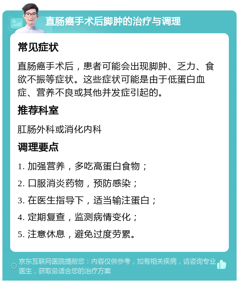 直肠癌手术后脚肿的治疗与调理 常见症状 直肠癌手术后，患者可能会出现脚肿、乏力、食欲不振等症状。这些症状可能是由于低蛋白血症、营养不良或其他并发症引起的。 推荐科室 肛肠外科或消化内科 调理要点 1. 加强营养，多吃高蛋白食物； 2. 口服消炎药物，预防感染； 3. 在医生指导下，适当输注蛋白； 4. 定期复查，监测病情变化； 5. 注意休息，避免过度劳累。