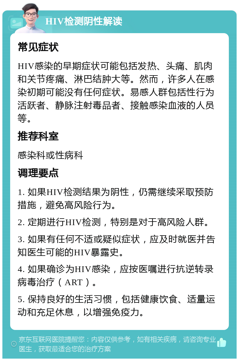 HIV检测阴性解读 常见症状 HIV感染的早期症状可能包括发热、头痛、肌肉和关节疼痛、淋巴结肿大等。然而，许多人在感染初期可能没有任何症状。易感人群包括性行为活跃者、静脉注射毒品者、接触感染血液的人员等。 推荐科室 感染科或性病科 调理要点 1. 如果HIV检测结果为阴性，仍需继续采取预防措施，避免高风险行为。 2. 定期进行HIV检测，特别是对于高风险人群。 3. 如果有任何不适或疑似症状，应及时就医并告知医生可能的HIV暴露史。 4. 如果确诊为HIV感染，应按医嘱进行抗逆转录病毒治疗（ART）。 5. 保持良好的生活习惯，包括健康饮食、适量运动和充足休息，以增强免疫力。