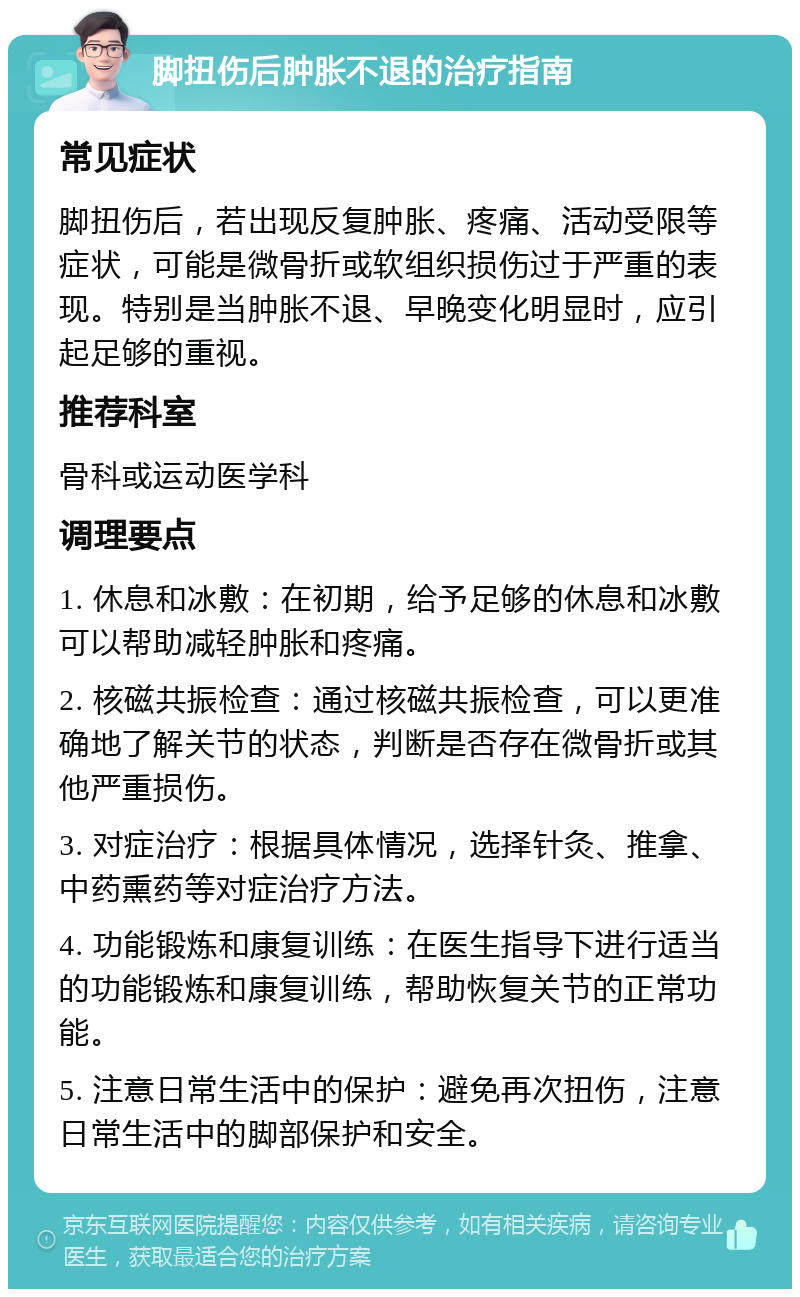 脚扭伤后肿胀不退的治疗指南 常见症状 脚扭伤后，若出现反复肿胀、疼痛、活动受限等症状，可能是微骨折或软组织损伤过于严重的表现。特别是当肿胀不退、早晚变化明显时，应引起足够的重视。 推荐科室 骨科或运动医学科 调理要点 1. 休息和冰敷：在初期，给予足够的休息和冰敷可以帮助减轻肿胀和疼痛。 2. 核磁共振检查：通过核磁共振检查，可以更准确地了解关节的状态，判断是否存在微骨折或其他严重损伤。 3. 对症治疗：根据具体情况，选择针灸、推拿、中药熏药等对症治疗方法。 4. 功能锻炼和康复训练：在医生指导下进行适当的功能锻炼和康复训练，帮助恢复关节的正常功能。 5. 注意日常生活中的保护：避免再次扭伤，注意日常生活中的脚部保护和安全。