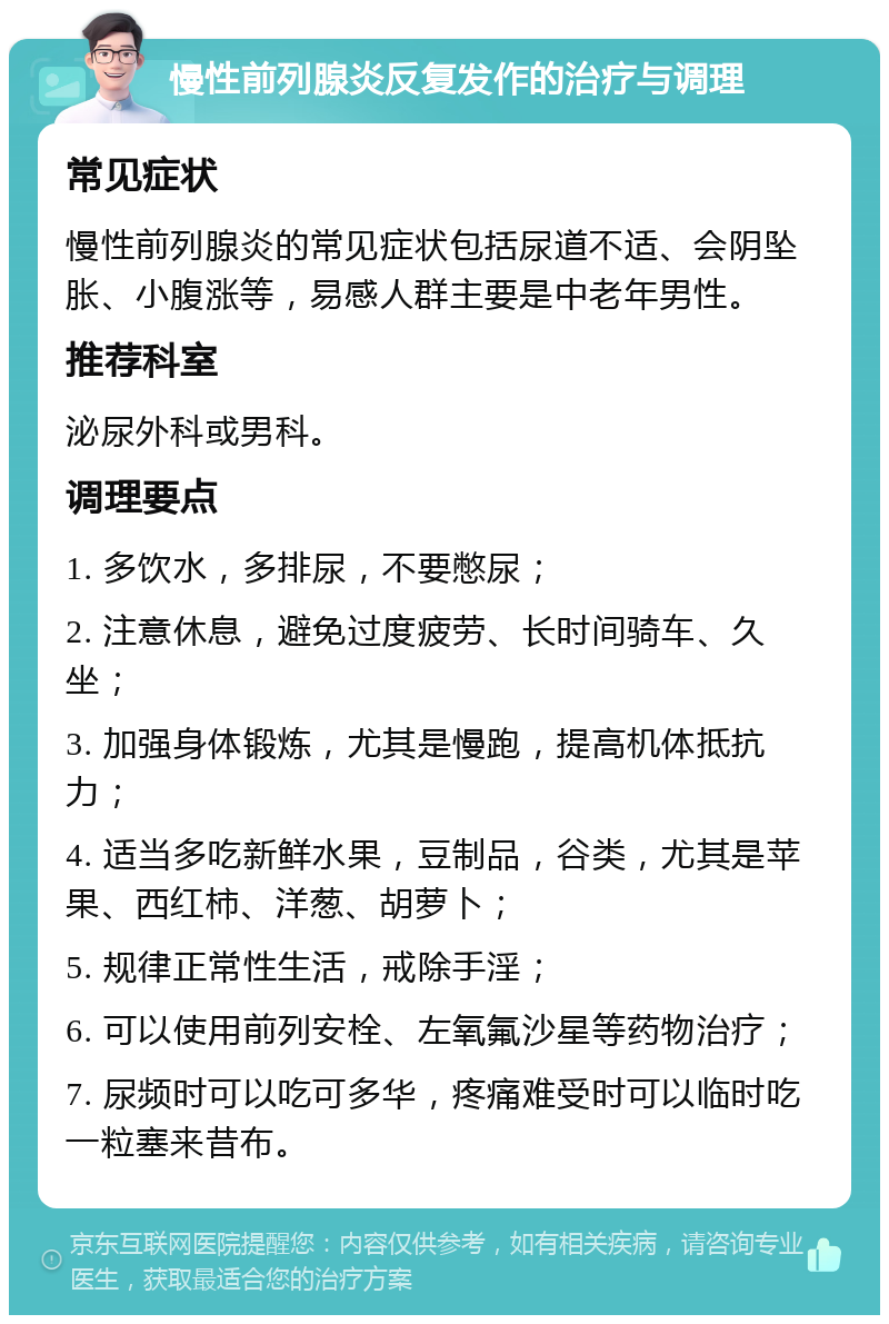 慢性前列腺炎反复发作的治疗与调理 常见症状 慢性前列腺炎的常见症状包括尿道不适、会阴坠胀、小腹涨等，易感人群主要是中老年男性。 推荐科室 泌尿外科或男科。 调理要点 1. 多饮水，多排尿，不要憋尿； 2. 注意休息，避免过度疲劳、长时间骑车、久坐； 3. 加强身体锻炼，尤其是慢跑，提高机体抵抗力； 4. 适当多吃新鲜水果，豆制品，谷类，尤其是苹果、西红柿、洋葱、胡萝卜； 5. 规律正常性生活，戒除手淫； 6. 可以使用前列安栓、左氧氟沙星等药物治疗； 7. 尿频时可以吃可多华，疼痛难受时可以临时吃一粒塞来昔布。