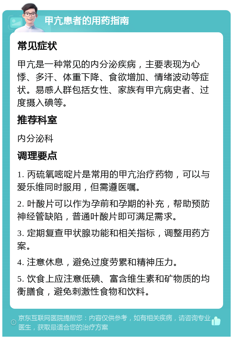 甲亢患者的用药指南 常见症状 甲亢是一种常见的内分泌疾病，主要表现为心悸、多汗、体重下降、食欲增加、情绪波动等症状。易感人群包括女性、家族有甲亢病史者、过度摄入碘等。 推荐科室 内分泌科 调理要点 1. 丙硫氧嘧啶片是常用的甲亢治疗药物，可以与爱乐维同时服用，但需遵医嘱。 2. 叶酸片可以作为孕前和孕期的补充，帮助预防神经管缺陷，普通叶酸片即可满足需求。 3. 定期复查甲状腺功能和相关指标，调整用药方案。 4. 注意休息，避免过度劳累和精神压力。 5. 饮食上应注意低碘、富含维生素和矿物质的均衡膳食，避免刺激性食物和饮料。