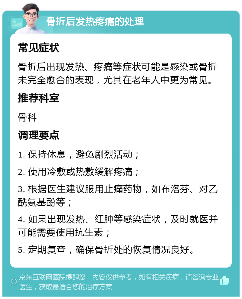 骨折后发热疼痛的处理 常见症状 骨折后出现发热、疼痛等症状可能是感染或骨折未完全愈合的表现，尤其在老年人中更为常见。 推荐科室 骨科 调理要点 1. 保持休息，避免剧烈活动； 2. 使用冷敷或热敷缓解疼痛； 3. 根据医生建议服用止痛药物，如布洛芬、对乙酰氨基酚等； 4. 如果出现发热、红肿等感染症状，及时就医并可能需要使用抗生素； 5. 定期复查，确保骨折处的恢复情况良好。