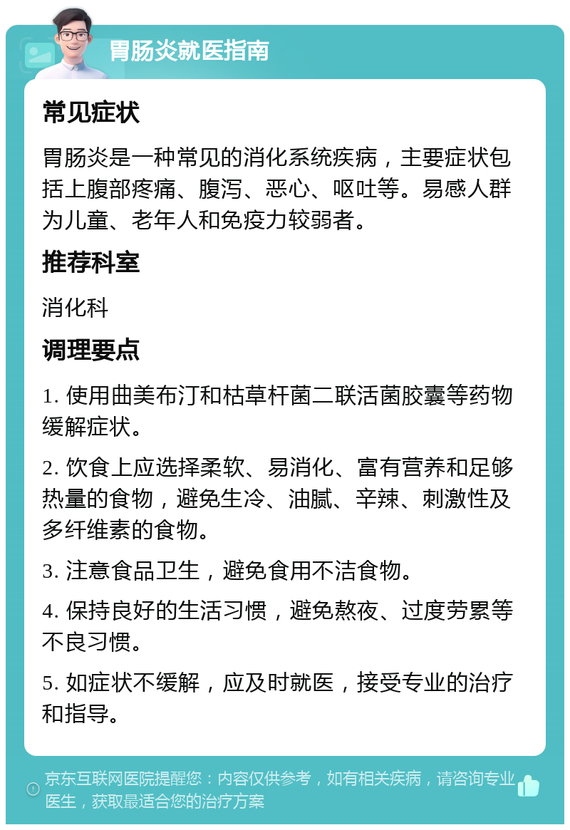 胃肠炎就医指南 常见症状 胃肠炎是一种常见的消化系统疾病，主要症状包括上腹部疼痛、腹泻、恶心、呕吐等。易感人群为儿童、老年人和免疫力较弱者。 推荐科室 消化科 调理要点 1. 使用曲美布汀和枯草杆菌二联活菌胶囊等药物缓解症状。 2. 饮食上应选择柔软、易消化、富有营养和足够热量的食物，避免生冷、油腻、辛辣、刺激性及多纤维素的食物。 3. 注意食品卫生，避免食用不洁食物。 4. 保持良好的生活习惯，避免熬夜、过度劳累等不良习惯。 5. 如症状不缓解，应及时就医，接受专业的治疗和指导。