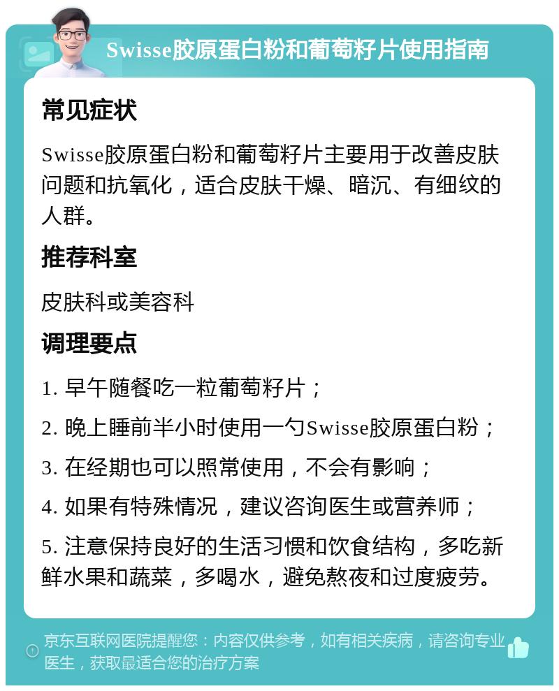 Swisse胶原蛋白粉和葡萄籽片使用指南 常见症状 Swisse胶原蛋白粉和葡萄籽片主要用于改善皮肤问题和抗氧化，适合皮肤干燥、暗沉、有细纹的人群。 推荐科室 皮肤科或美容科 调理要点 1. 早午随餐吃一粒葡萄籽片； 2. 晚上睡前半小时使用一勺Swisse胶原蛋白粉； 3. 在经期也可以照常使用，不会有影响； 4. 如果有特殊情况，建议咨询医生或营养师； 5. 注意保持良好的生活习惯和饮食结构，多吃新鲜水果和蔬菜，多喝水，避免熬夜和过度疲劳。