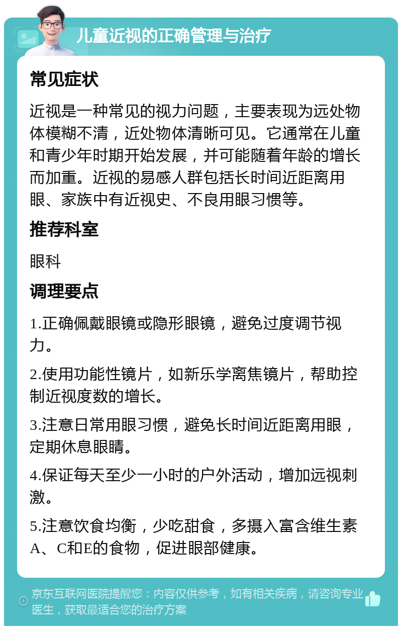 儿童近视的正确管理与治疗 常见症状 近视是一种常见的视力问题，主要表现为远处物体模糊不清，近处物体清晰可见。它通常在儿童和青少年时期开始发展，并可能随着年龄的增长而加重。近视的易感人群包括长时间近距离用眼、家族中有近视史、不良用眼习惯等。 推荐科室 眼科 调理要点 1.正确佩戴眼镜或隐形眼镜，避免过度调节视力。 2.使用功能性镜片，如新乐学离焦镜片，帮助控制近视度数的增长。 3.注意日常用眼习惯，避免长时间近距离用眼，定期休息眼睛。 4.保证每天至少一小时的户外活动，增加远视刺激。 5.注意饮食均衡，少吃甜食，多摄入富含维生素A、C和E的食物，促进眼部健康。