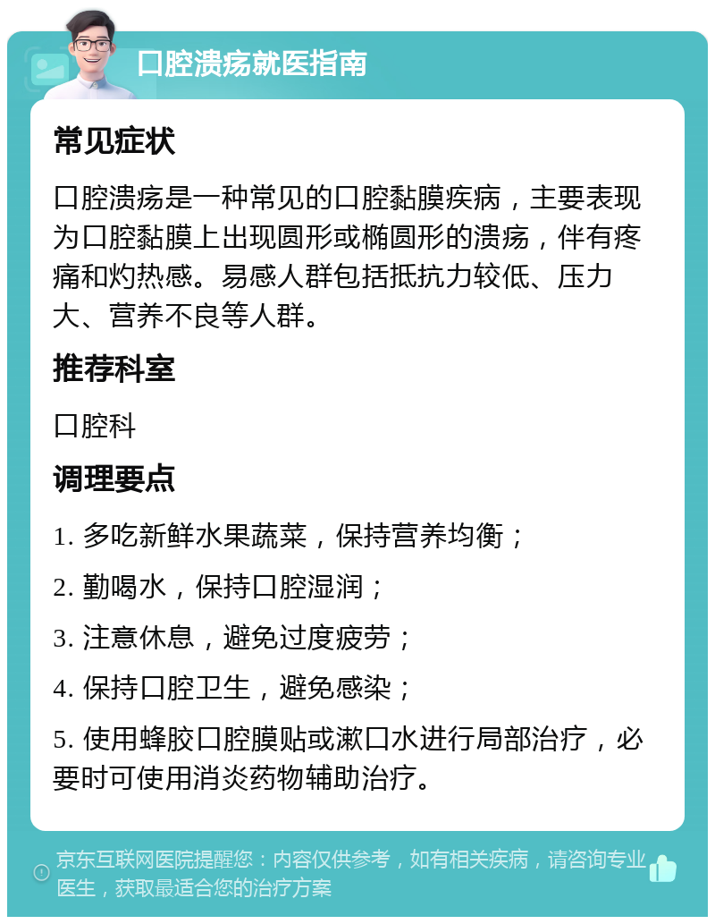 口腔溃疡就医指南 常见症状 口腔溃疡是一种常见的口腔黏膜疾病，主要表现为口腔黏膜上出现圆形或椭圆形的溃疡，伴有疼痛和灼热感。易感人群包括抵抗力较低、压力大、营养不良等人群。 推荐科室 口腔科 调理要点 1. 多吃新鲜水果蔬菜，保持营养均衡； 2. 勤喝水，保持口腔湿润； 3. 注意休息，避免过度疲劳； 4. 保持口腔卫生，避免感染； 5. 使用蜂胶口腔膜贴或漱口水进行局部治疗，必要时可使用消炎药物辅助治疗。