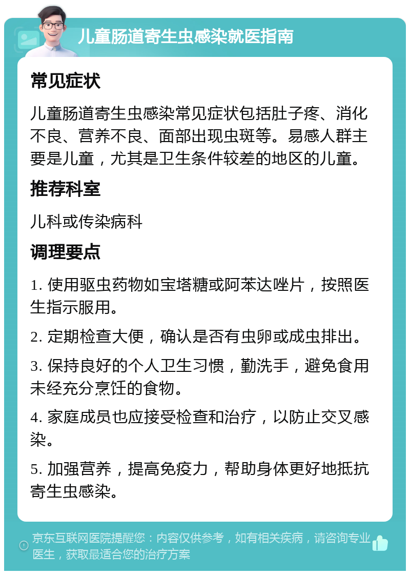 儿童肠道寄生虫感染就医指南 常见症状 儿童肠道寄生虫感染常见症状包括肚子疼、消化不良、营养不良、面部出现虫斑等。易感人群主要是儿童，尤其是卫生条件较差的地区的儿童。 推荐科室 儿科或传染病科 调理要点 1. 使用驱虫药物如宝塔糖或阿苯达唑片，按照医生指示服用。 2. 定期检查大便，确认是否有虫卵或成虫排出。 3. 保持良好的个人卫生习惯，勤洗手，避免食用未经充分烹饪的食物。 4. 家庭成员也应接受检查和治疗，以防止交叉感染。 5. 加强营养，提高免疫力，帮助身体更好地抵抗寄生虫感染。