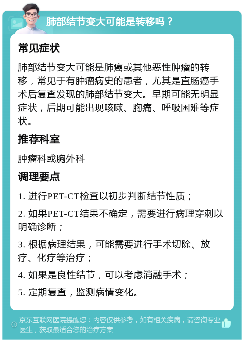 肺部结节变大可能是转移吗？ 常见症状 肺部结节变大可能是肺癌或其他恶性肿瘤的转移，常见于有肿瘤病史的患者，尤其是直肠癌手术后复查发现的肺部结节变大。早期可能无明显症状，后期可能出现咳嗽、胸痛、呼吸困难等症状。 推荐科室 肿瘤科或胸外科 调理要点 1. 进行PET-CT检查以初步判断结节性质； 2. 如果PET-CT结果不确定，需要进行病理穿刺以明确诊断； 3. 根据病理结果，可能需要进行手术切除、放疗、化疗等治疗； 4. 如果是良性结节，可以考虑消融手术； 5. 定期复查，监测病情变化。