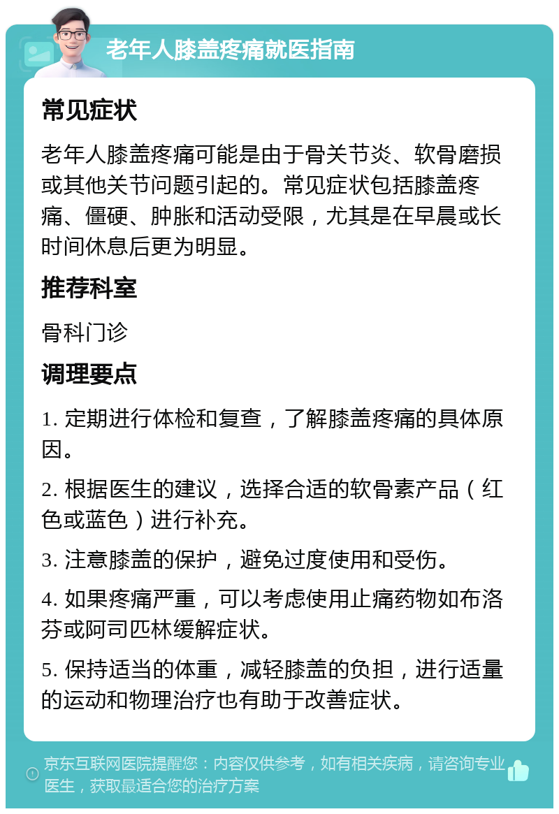 老年人膝盖疼痛就医指南 常见症状 老年人膝盖疼痛可能是由于骨关节炎、软骨磨损或其他关节问题引起的。常见症状包括膝盖疼痛、僵硬、肿胀和活动受限，尤其是在早晨或长时间休息后更为明显。 推荐科室 骨科门诊 调理要点 1. 定期进行体检和复查，了解膝盖疼痛的具体原因。 2. 根据医生的建议，选择合适的软骨素产品（红色或蓝色）进行补充。 3. 注意膝盖的保护，避免过度使用和受伤。 4. 如果疼痛严重，可以考虑使用止痛药物如布洛芬或阿司匹林缓解症状。 5. 保持适当的体重，减轻膝盖的负担，进行适量的运动和物理治疗也有助于改善症状。