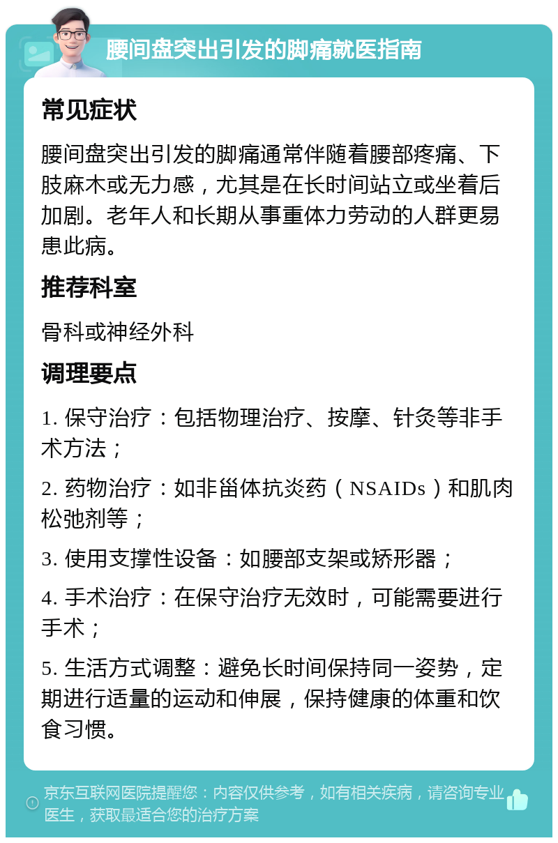 腰间盘突出引发的脚痛就医指南 常见症状 腰间盘突出引发的脚痛通常伴随着腰部疼痛、下肢麻木或无力感，尤其是在长时间站立或坐着后加剧。老年人和长期从事重体力劳动的人群更易患此病。 推荐科室 骨科或神经外科 调理要点 1. 保守治疗：包括物理治疗、按摩、针灸等非手术方法； 2. 药物治疗：如非甾体抗炎药（NSAIDs）和肌肉松弛剂等； 3. 使用支撑性设备：如腰部支架或矫形器； 4. 手术治疗：在保守治疗无效时，可能需要进行手术； 5. 生活方式调整：避免长时间保持同一姿势，定期进行适量的运动和伸展，保持健康的体重和饮食习惯。