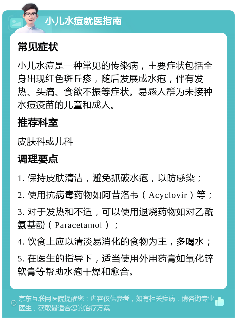 小儿水痘就医指南 常见症状 小儿水痘是一种常见的传染病，主要症状包括全身出现红色斑丘疹，随后发展成水疱，伴有发热、头痛、食欲不振等症状。易感人群为未接种水痘疫苗的儿童和成人。 推荐科室 皮肤科或儿科 调理要点 1. 保持皮肤清洁，避免抓破水疱，以防感染； 2. 使用抗病毒药物如阿昔洛韦（Acyclovir）等； 3. 对于发热和不适，可以使用退烧药物如对乙酰氨基酚（Paracetamol）； 4. 饮食上应以清淡易消化的食物为主，多喝水； 5. 在医生的指导下，适当使用外用药膏如氧化锌软膏等帮助水疱干燥和愈合。