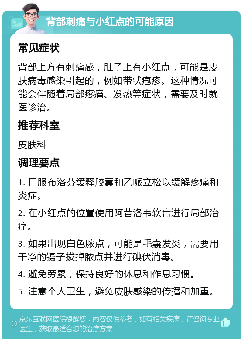 背部刺痛与小红点的可能原因 常见症状 背部上方有刺痛感，肚子上有小红点，可能是皮肤病毒感染引起的，例如带状疱疹。这种情况可能会伴随着局部疼痛、发热等症状，需要及时就医诊治。 推荐科室 皮肤科 调理要点 1. 口服布洛芬缓释胶囊和乙哌立松以缓解疼痛和炎症。 2. 在小红点的位置使用阿昔洛韦软膏进行局部治疗。 3. 如果出现白色脓点，可能是毛囊发炎，需要用干净的镊子拔掉脓点并进行碘伏消毒。 4. 避免劳累，保持良好的休息和作息习惯。 5. 注意个人卫生，避免皮肤感染的传播和加重。