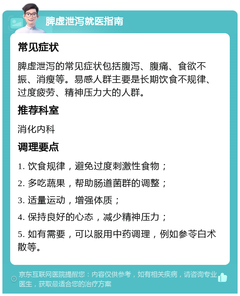 脾虚泄泻就医指南 常见症状 脾虚泄泻的常见症状包括腹泻、腹痛、食欲不振、消瘦等。易感人群主要是长期饮食不规律、过度疲劳、精神压力大的人群。 推荐科室 消化内科 调理要点 1. 饮食规律，避免过度刺激性食物； 2. 多吃蔬果，帮助肠道菌群的调整； 3. 适量运动，增强体质； 4. 保持良好的心态，减少精神压力； 5. 如有需要，可以服用中药调理，例如参苓白术散等。