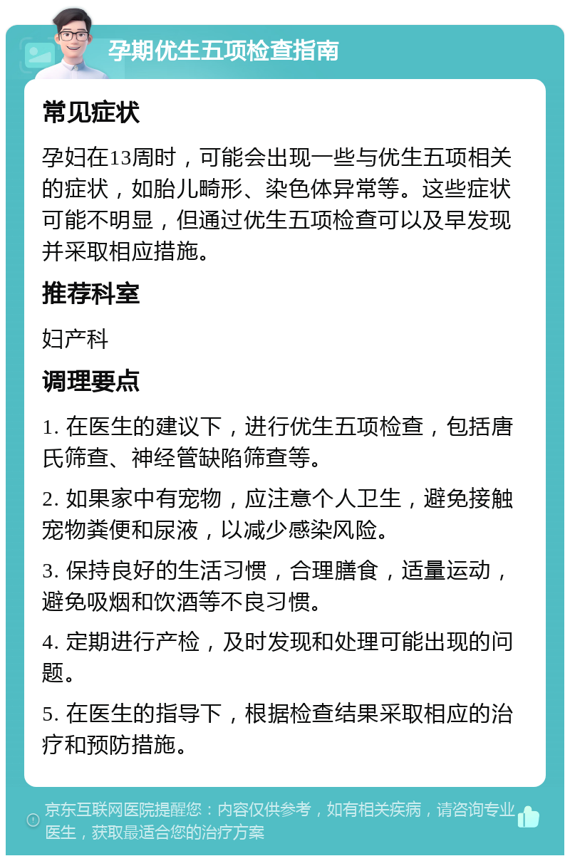 孕期优生五项检查指南 常见症状 孕妇在13周时，可能会出现一些与优生五项相关的症状，如胎儿畸形、染色体异常等。这些症状可能不明显，但通过优生五项检查可以及早发现并采取相应措施。 推荐科室 妇产科 调理要点 1. 在医生的建议下，进行优生五项检查，包括唐氏筛查、神经管缺陷筛查等。 2. 如果家中有宠物，应注意个人卫生，避免接触宠物粪便和尿液，以减少感染风险。 3. 保持良好的生活习惯，合理膳食，适量运动，避免吸烟和饮酒等不良习惯。 4. 定期进行产检，及时发现和处理可能出现的问题。 5. 在医生的指导下，根据检查结果采取相应的治疗和预防措施。