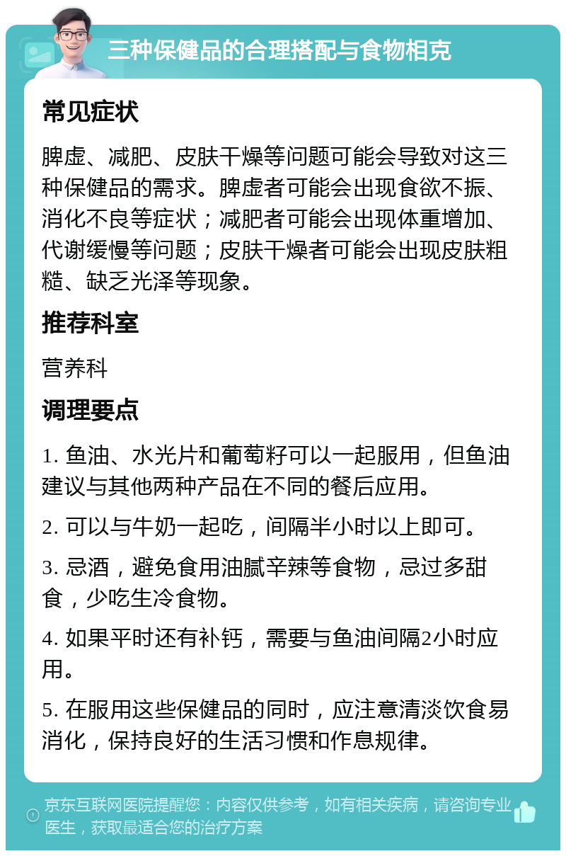 三种保健品的合理搭配与食物相克 常见症状 脾虚、减肥、皮肤干燥等问题可能会导致对这三种保健品的需求。脾虚者可能会出现食欲不振、消化不良等症状；减肥者可能会出现体重增加、代谢缓慢等问题；皮肤干燥者可能会出现皮肤粗糙、缺乏光泽等现象。 推荐科室 营养科 调理要点 1. 鱼油、水光片和葡萄籽可以一起服用，但鱼油建议与其他两种产品在不同的餐后应用。 2. 可以与牛奶一起吃，间隔半小时以上即可。 3. 忌酒，避免食用油腻辛辣等食物，忌过多甜食，少吃生冷食物。 4. 如果平时还有补钙，需要与鱼油间隔2小时应用。 5. 在服用这些保健品的同时，应注意清淡饮食易消化，保持良好的生活习惯和作息规律。