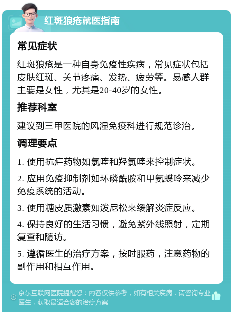 红斑狼疮就医指南 常见症状 红斑狼疮是一种自身免疫性疾病，常见症状包括皮肤红斑、关节疼痛、发热、疲劳等。易感人群主要是女性，尤其是20-40岁的女性。 推荐科室 建议到三甲医院的风湿免疫科进行规范诊治。 调理要点 1. 使用抗疟药物如氯喹和羟氯喹来控制症状。 2. 应用免疫抑制剂如环磷酰胺和甲氨蝶呤来减少免疫系统的活动。 3. 使用糖皮质激素如泼尼松来缓解炎症反应。 4. 保持良好的生活习惯，避免紫外线照射，定期复查和随访。 5. 遵循医生的治疗方案，按时服药，注意药物的副作用和相互作用。