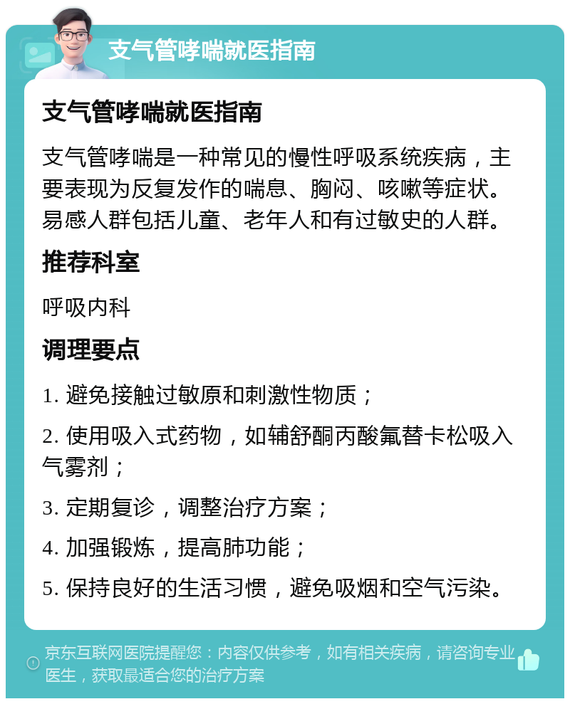 支气管哮喘就医指南 支气管哮喘就医指南 支气管哮喘是一种常见的慢性呼吸系统疾病，主要表现为反复发作的喘息、胸闷、咳嗽等症状。易感人群包括儿童、老年人和有过敏史的人群。 推荐科室 呼吸内科 调理要点 1. 避免接触过敏原和刺激性物质； 2. 使用吸入式药物，如辅舒酮丙酸氟替卡松吸入气雾剂； 3. 定期复诊，调整治疗方案； 4. 加强锻炼，提高肺功能； 5. 保持良好的生活习惯，避免吸烟和空气污染。