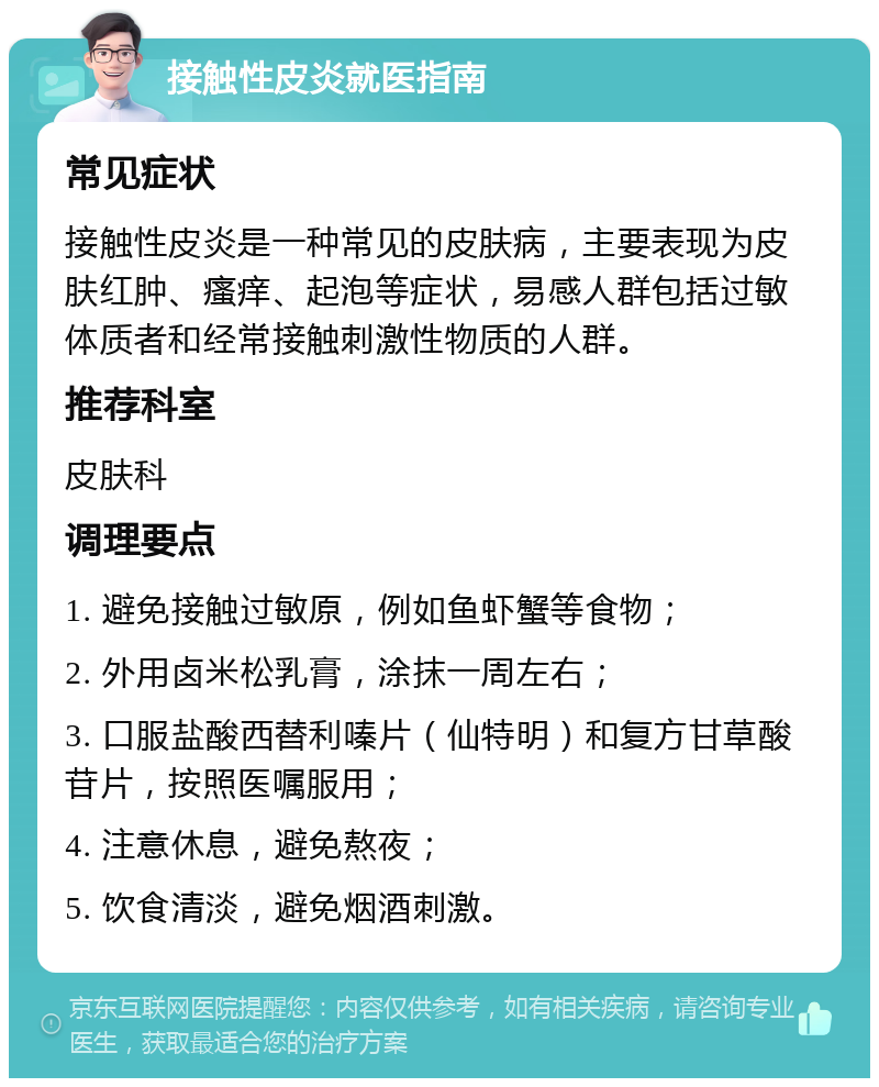 接触性皮炎就医指南 常见症状 接触性皮炎是一种常见的皮肤病，主要表现为皮肤红肿、瘙痒、起泡等症状，易感人群包括过敏体质者和经常接触刺激性物质的人群。 推荐科室 皮肤科 调理要点 1. 避免接触过敏原，例如鱼虾蟹等食物； 2. 外用卤米松乳膏，涂抹一周左右； 3. 口服盐酸西替利嗪片（仙特明）和复方甘草酸苷片，按照医嘱服用； 4. 注意休息，避免熬夜； 5. 饮食清淡，避免烟酒刺激。