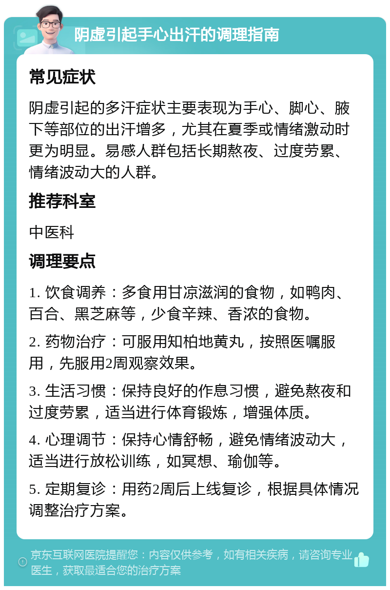 阴虚引起手心出汗的调理指南 常见症状 阴虚引起的多汗症状主要表现为手心、脚心、腋下等部位的出汗增多，尤其在夏季或情绪激动时更为明显。易感人群包括长期熬夜、过度劳累、情绪波动大的人群。 推荐科室 中医科 调理要点 1. 饮食调养：多食用甘凉滋润的食物，如鸭肉、百合、黑芝麻等，少食辛辣、香浓的食物。 2. 药物治疗：可服用知柏地黄丸，按照医嘱服用，先服用2周观察效果。 3. 生活习惯：保持良好的作息习惯，避免熬夜和过度劳累，适当进行体育锻炼，增强体质。 4. 心理调节：保持心情舒畅，避免情绪波动大，适当进行放松训练，如冥想、瑜伽等。 5. 定期复诊：用药2周后上线复诊，根据具体情况调整治疗方案。