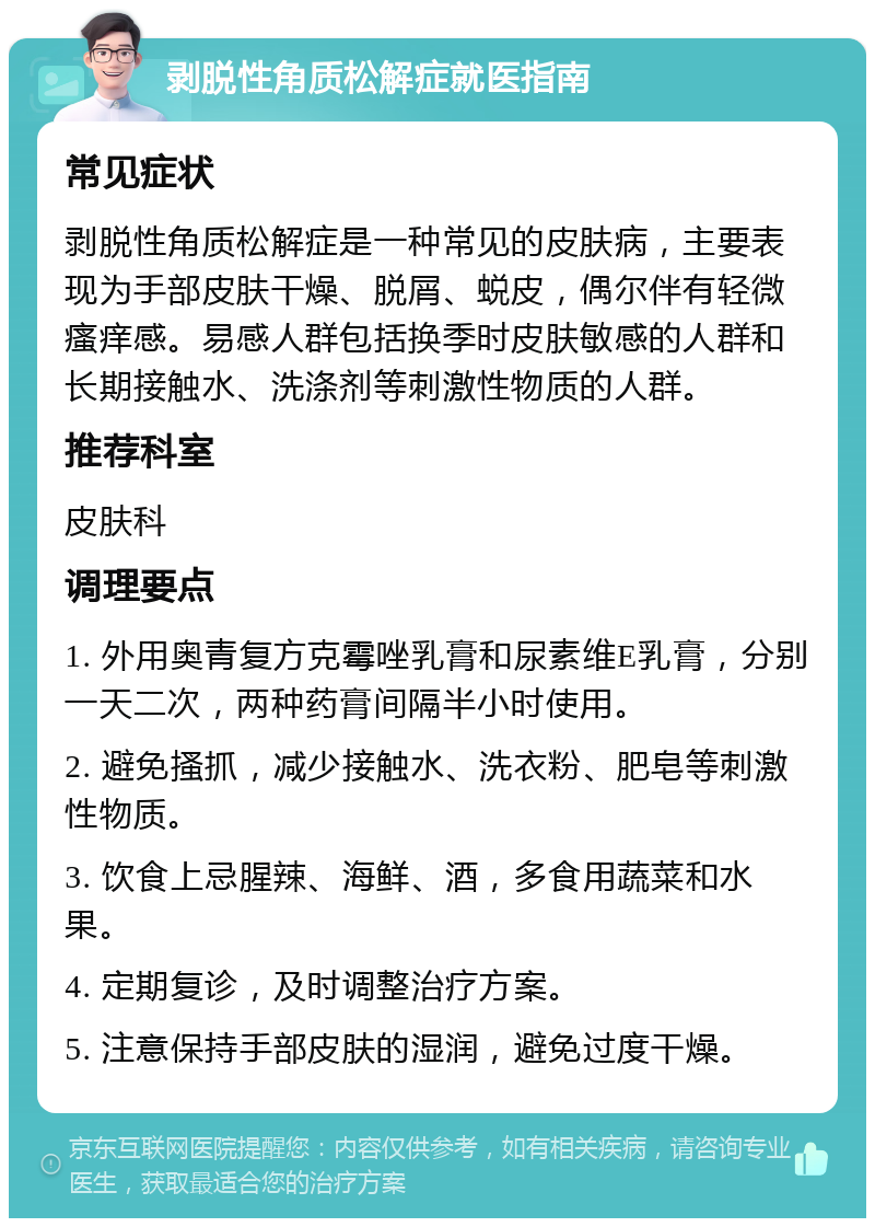 剥脱性角质松解症就医指南 常见症状 剥脱性角质松解症是一种常见的皮肤病，主要表现为手部皮肤干燥、脱屑、蜕皮，偶尔伴有轻微瘙痒感。易感人群包括换季时皮肤敏感的人群和长期接触水、洗涤剂等刺激性物质的人群。 推荐科室 皮肤科 调理要点 1. 外用奥青复方克霉唑乳膏和尿素维E乳膏，分别一天二次，两种药膏间隔半小时使用。 2. 避免搔抓，减少接触水、洗衣粉、肥皂等刺激性物质。 3. 饮食上忌腥辣、海鲜、酒，多食用蔬菜和水果。 4. 定期复诊，及时调整治疗方案。 5. 注意保持手部皮肤的湿润，避免过度干燥。