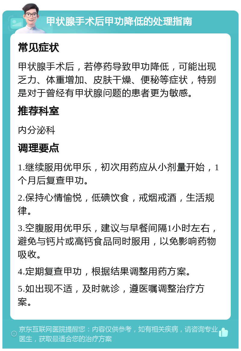 甲状腺手术后甲功降低的处理指南 常见症状 甲状腺手术后，若停药导致甲功降低，可能出现乏力、体重增加、皮肤干燥、便秘等症状，特别是对于曾经有甲状腺问题的患者更为敏感。 推荐科室 内分泌科 调理要点 1.继续服用优甲乐，初次用药应从小剂量开始，1个月后复查甲功。 2.保持心情愉悦，低碘饮食，戒烟戒酒，生活规律。 3.空腹服用优甲乐，建议与早餐间隔1小时左右，避免与钙片或高钙食品同时服用，以免影响药物吸收。 4.定期复查甲功，根据结果调整用药方案。 5.如出现不适，及时就诊，遵医嘱调整治疗方案。