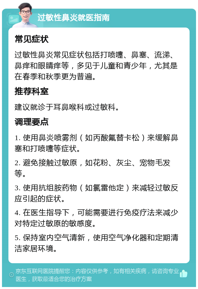 过敏性鼻炎就医指南 常见症状 过敏性鼻炎常见症状包括打喷嚏、鼻塞、流涕、鼻痒和眼睛痒等，多见于儿童和青少年，尤其是在春季和秋季更为普遍。 推荐科室 建议就诊于耳鼻喉科或过敏科。 调理要点 1. 使用鼻炎喷雾剂（如丙酸氟替卡松）来缓解鼻塞和打喷嚏等症状。 2. 避免接触过敏原，如花粉、灰尘、宠物毛发等。 3. 使用抗组胺药物（如氯雷他定）来减轻过敏反应引起的症状。 4. 在医生指导下，可能需要进行免疫疗法来减少对特定过敏原的敏感度。 5. 保持室内空气清新，使用空气净化器和定期清洁家居环境。