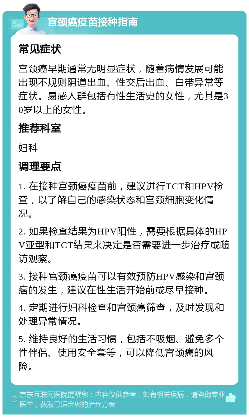 宫颈癌疫苗接种指南 常见症状 宫颈癌早期通常无明显症状，随着病情发展可能出现不规则阴道出血、性交后出血、白带异常等症状。易感人群包括有性生活史的女性，尤其是30岁以上的女性。 推荐科室 妇科 调理要点 1. 在接种宫颈癌疫苗前，建议进行TCT和HPV检查，以了解自己的感染状态和宫颈细胞变化情况。 2. 如果检查结果为HPV阳性，需要根据具体的HPV亚型和TCT结果来决定是否需要进一步治疗或随访观察。 3. 接种宫颈癌疫苗可以有效预防HPV感染和宫颈癌的发生，建议在性生活开始前或尽早接种。 4. 定期进行妇科检查和宫颈癌筛查，及时发现和处理异常情况。 5. 维持良好的生活习惯，包括不吸烟、避免多个性伴侣、使用安全套等，可以降低宫颈癌的风险。