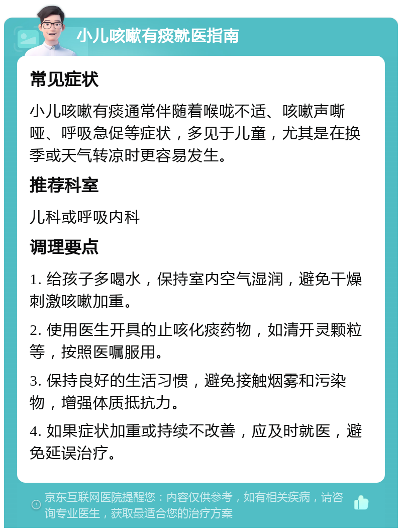 小儿咳嗽有痰就医指南 常见症状 小儿咳嗽有痰通常伴随着喉咙不适、咳嗽声嘶哑、呼吸急促等症状，多见于儿童，尤其是在换季或天气转凉时更容易发生。 推荐科室 儿科或呼吸内科 调理要点 1. 给孩子多喝水，保持室内空气湿润，避免干燥刺激咳嗽加重。 2. 使用医生开具的止咳化痰药物，如清开灵颗粒等，按照医嘱服用。 3. 保持良好的生活习惯，避免接触烟雾和污染物，增强体质抵抗力。 4. 如果症状加重或持续不改善，应及时就医，避免延误治疗。