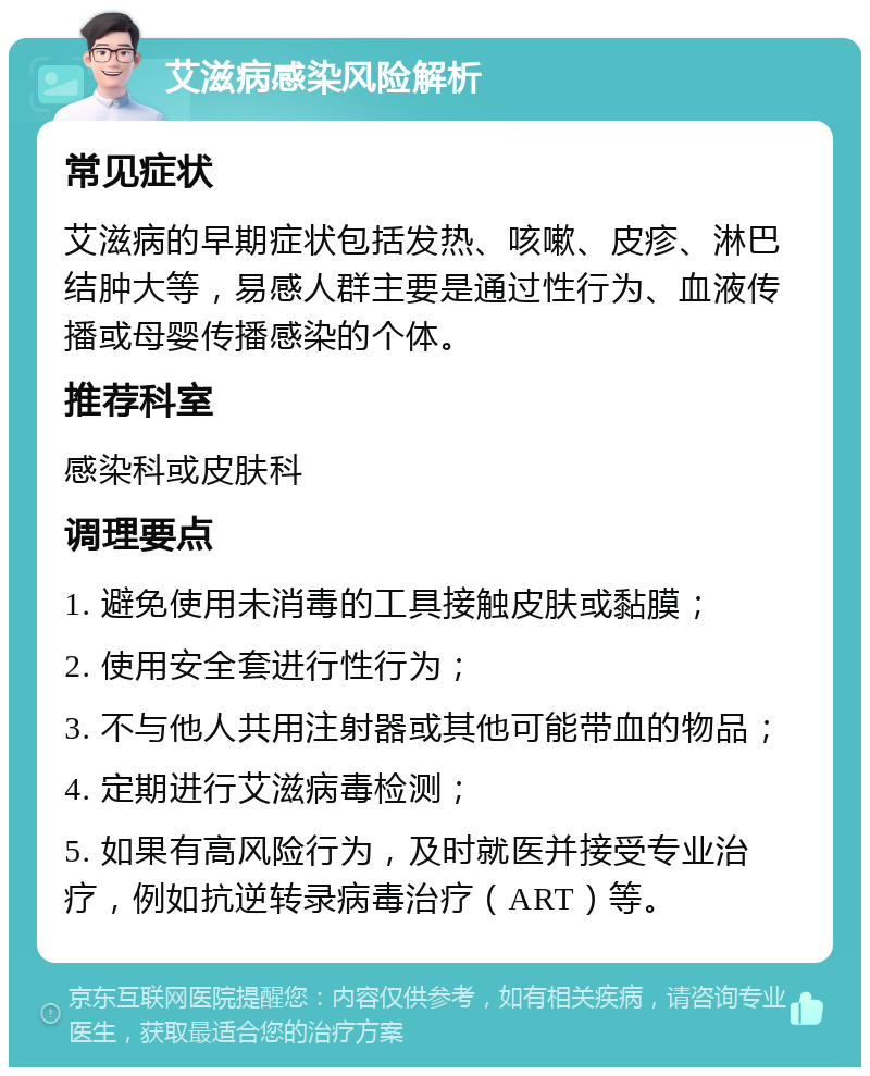 艾滋病感染风险解析 常见症状 艾滋病的早期症状包括发热、咳嗽、皮疹、淋巴结肿大等，易感人群主要是通过性行为、血液传播或母婴传播感染的个体。 推荐科室 感染科或皮肤科 调理要点 1. 避免使用未消毒的工具接触皮肤或黏膜； 2. 使用安全套进行性行为； 3. 不与他人共用注射器或其他可能带血的物品； 4. 定期进行艾滋病毒检测； 5. 如果有高风险行为，及时就医并接受专业治疗，例如抗逆转录病毒治疗（ART）等。