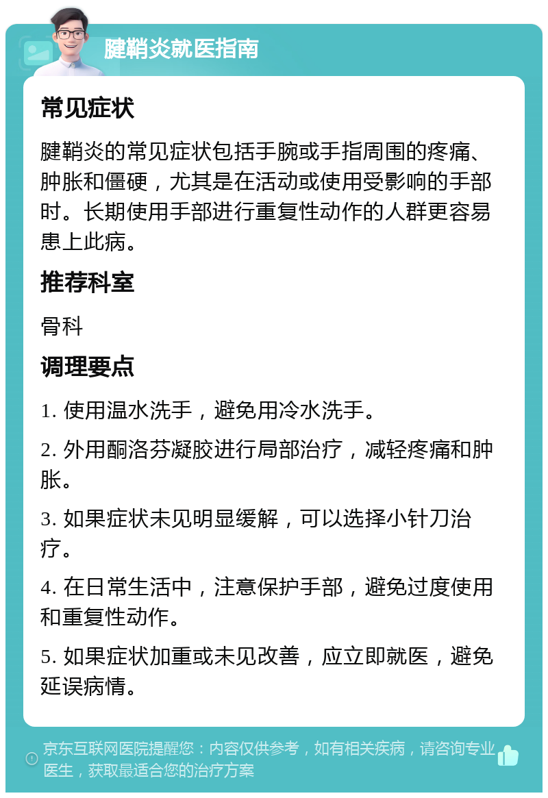 腱鞘炎就医指南 常见症状 腱鞘炎的常见症状包括手腕或手指周围的疼痛、肿胀和僵硬，尤其是在活动或使用受影响的手部时。长期使用手部进行重复性动作的人群更容易患上此病。 推荐科室 骨科 调理要点 1. 使用温水洗手，避免用冷水洗手。 2. 外用酮洛芬凝胶进行局部治疗，减轻疼痛和肿胀。 3. 如果症状未见明显缓解，可以选择小针刀治疗。 4. 在日常生活中，注意保护手部，避免过度使用和重复性动作。 5. 如果症状加重或未见改善，应立即就医，避免延误病情。