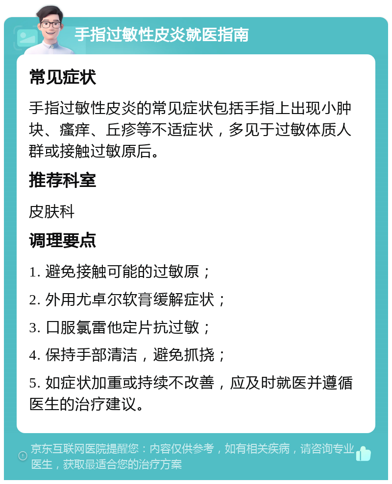 手指过敏性皮炎就医指南 常见症状 手指过敏性皮炎的常见症状包括手指上出现小肿块、瘙痒、丘疹等不适症状，多见于过敏体质人群或接触过敏原后。 推荐科室 皮肤科 调理要点 1. 避免接触可能的过敏原； 2. 外用尤卓尔软膏缓解症状； 3. 口服氯雷他定片抗过敏； 4. 保持手部清洁，避免抓挠； 5. 如症状加重或持续不改善，应及时就医并遵循医生的治疗建议。