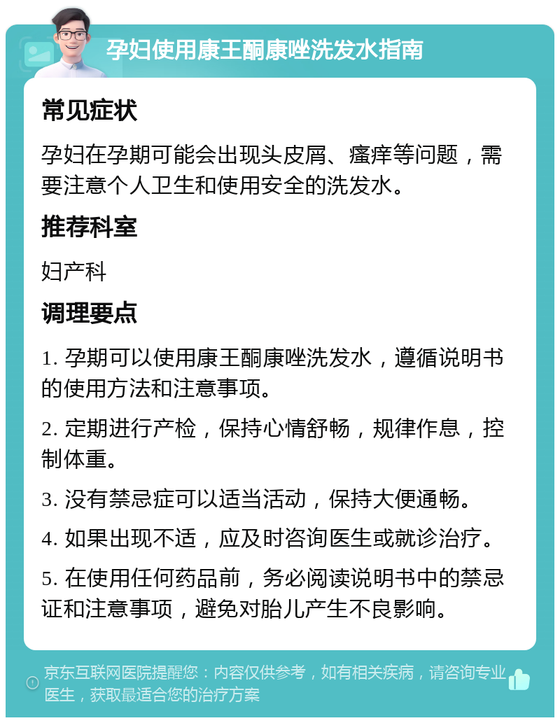 孕妇使用康王酮康唑洗发水指南 常见症状 孕妇在孕期可能会出现头皮屑、瘙痒等问题，需要注意个人卫生和使用安全的洗发水。 推荐科室 妇产科 调理要点 1. 孕期可以使用康王酮康唑洗发水，遵循说明书的使用方法和注意事项。 2. 定期进行产检，保持心情舒畅，规律作息，控制体重。 3. 没有禁忌症可以适当活动，保持大便通畅。 4. 如果出现不适，应及时咨询医生或就诊治疗。 5. 在使用任何药品前，务必阅读说明书中的禁忌证和注意事项，避免对胎儿产生不良影响。