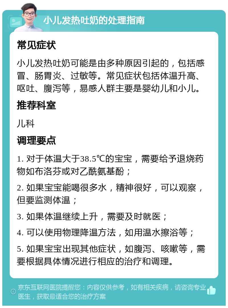 小儿发热吐奶的处理指南 常见症状 小儿发热吐奶可能是由多种原因引起的，包括感冒、肠胃炎、过敏等。常见症状包括体温升高、呕吐、腹泻等，易感人群主要是婴幼儿和小儿。 推荐科室 儿科 调理要点 1. 对于体温大于38.5℃的宝宝，需要给予退烧药物如布洛芬或对乙酰氨基酚； 2. 如果宝宝能喝很多水，精神很好，可以观察，但要监测体温； 3. 如果体温继续上升，需要及时就医； 4. 可以使用物理降温方法，如用温水擦浴等； 5. 如果宝宝出现其他症状，如腹泻、咳嗽等，需要根据具体情况进行相应的治疗和调理。