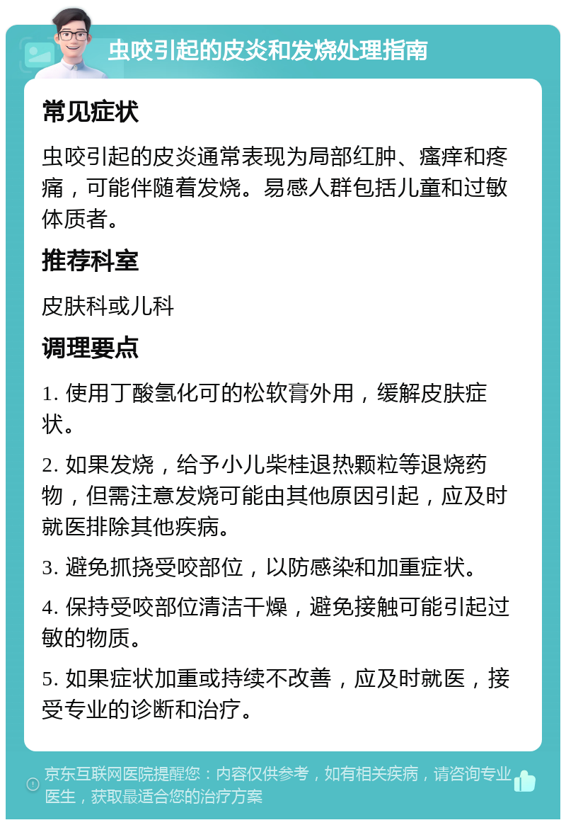 虫咬引起的皮炎和发烧处理指南 常见症状 虫咬引起的皮炎通常表现为局部红肿、瘙痒和疼痛，可能伴随着发烧。易感人群包括儿童和过敏体质者。 推荐科室 皮肤科或儿科 调理要点 1. 使用丁酸氢化可的松软膏外用，缓解皮肤症状。 2. 如果发烧，给予小儿柴桂退热颗粒等退烧药物，但需注意发烧可能由其他原因引起，应及时就医排除其他疾病。 3. 避免抓挠受咬部位，以防感染和加重症状。 4. 保持受咬部位清洁干燥，避免接触可能引起过敏的物质。 5. 如果症状加重或持续不改善，应及时就医，接受专业的诊断和治疗。