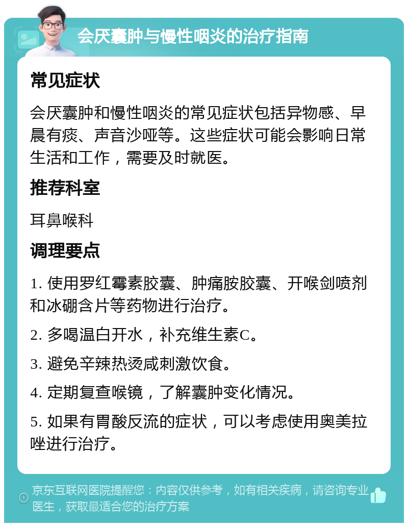 会厌囊肿与慢性咽炎的治疗指南 常见症状 会厌囊肿和慢性咽炎的常见症状包括异物感、早晨有痰、声音沙哑等。这些症状可能会影响日常生活和工作，需要及时就医。 推荐科室 耳鼻喉科 调理要点 1. 使用罗红霉素胶囊、肿痛胺胶囊、开喉剑喷剂和冰硼含片等药物进行治疗。 2. 多喝温白开水，补充维生素C。 3. 避免辛辣热烫咸刺激饮食。 4. 定期复查喉镜，了解囊肿变化情况。 5. 如果有胃酸反流的症状，可以考虑使用奥美拉唑进行治疗。