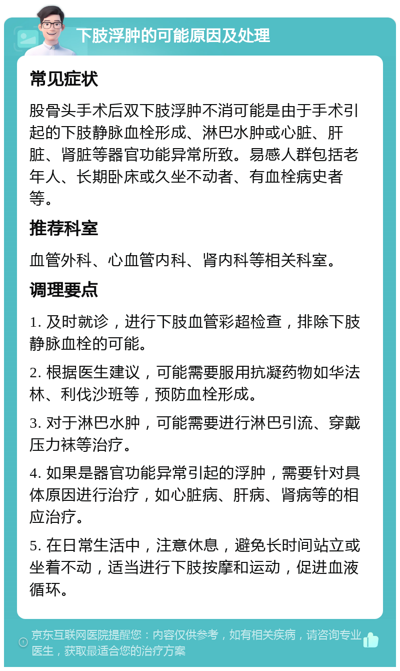 下肢浮肿的可能原因及处理 常见症状 股骨头手术后双下肢浮肿不消可能是由于手术引起的下肢静脉血栓形成、淋巴水肿或心脏、肝脏、肾脏等器官功能异常所致。易感人群包括老年人、长期卧床或久坐不动者、有血栓病史者等。 推荐科室 血管外科、心血管内科、肾内科等相关科室。 调理要点 1. 及时就诊，进行下肢血管彩超检查，排除下肢静脉血栓的可能。 2. 根据医生建议，可能需要服用抗凝药物如华法林、利伐沙班等，预防血栓形成。 3. 对于淋巴水肿，可能需要进行淋巴引流、穿戴压力袜等治疗。 4. 如果是器官功能异常引起的浮肿，需要针对具体原因进行治疗，如心脏病、肝病、肾病等的相应治疗。 5. 在日常生活中，注意休息，避免长时间站立或坐着不动，适当进行下肢按摩和运动，促进血液循环。